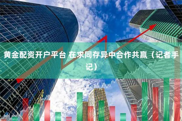 黄金配资开户平台 在求同存异中合作共赢（记者手记）