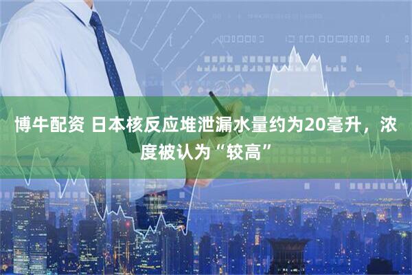 博牛配资 日本核反应堆泄漏水量约为20毫升，浓度被认为“较高”