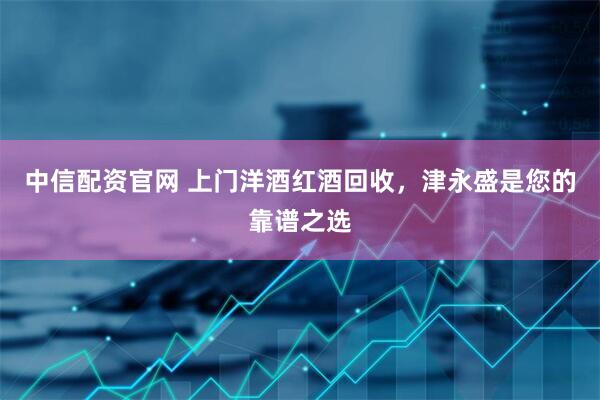 中信配资官网 上门洋酒红酒回收，津永盛是您的靠谱之选