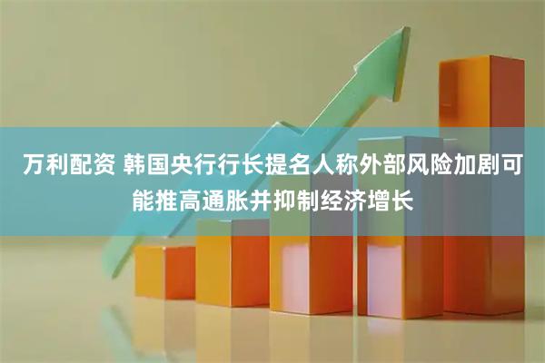 万利配资 韩国央行行长提名人称外部风险加剧可能推高通胀并抑制经济增长