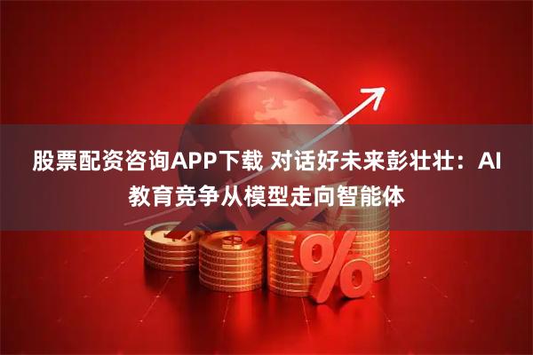股票配资咨询APP下载 对话好未来彭壮壮：AI教育竞争从模型走向智能体