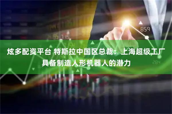 炫多配资平台 特斯拉中国区总裁：上海超级工厂具备制造人形机器人的潜力