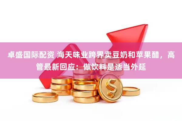 卓盛国际配资 海天味业跨界卖豆奶和苹果醋，高管最新回应：做饮料是适当外延