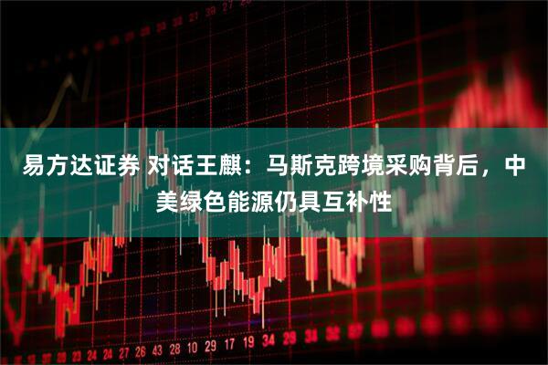 易方达证券 对话王麒：马斯克跨境采购背后，中美绿色能源仍具互补性