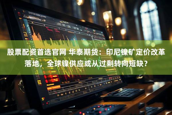 股票配资首选官网 华泰期货：印尼镍矿定价改革落地，全球镍供应或从过剩转向短缺？