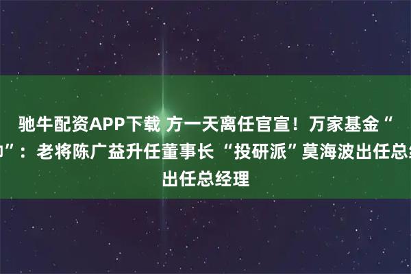 驰牛配资APP下载 方一天离任官宣！万家基金“换帅”：老将陈广益升任董事长 “投研派”莫海波出任总经理