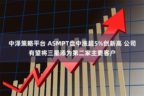 中泽策略平台 ASMPT盘中涨超5%创新高 公司有望将三星添为第二家主要客户