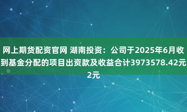 网上期货配资官网 湖南投资：公司于2025年6月收到基金分配的项目出资款及收益合计3973578.42元