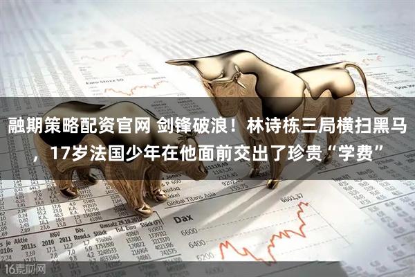 融期策略配资官网 剑锋破浪！林诗栋三局横扫黑马，17岁法国少年在他面前交出了珍贵“学费”