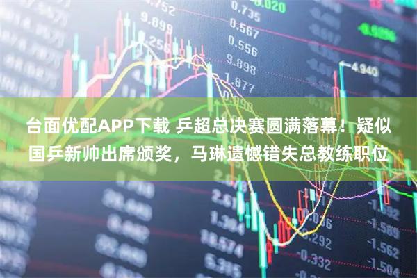 台面优配APP下载 乒超总决赛圆满落幕！疑似国乒新帅出席颁奖，马琳遗憾错失总教练职位