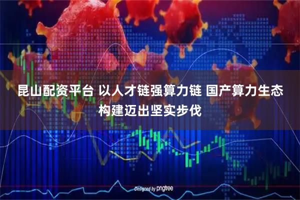 昆山配资平台 以人才链强算力链 国产算力生态构建迈出坚实步伐