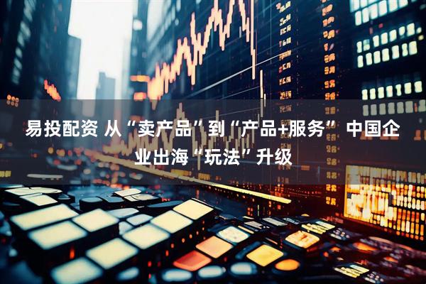 易投配资 从“卖产品”到“产品+服务” 中国企业出海“玩法”升级