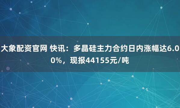 大象配资官网 快讯：多晶硅主力合约日内涨幅达6.00%，现报44155元/吨