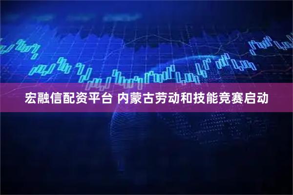 宏融信配资平台 内蒙古劳动和技能竞赛启动