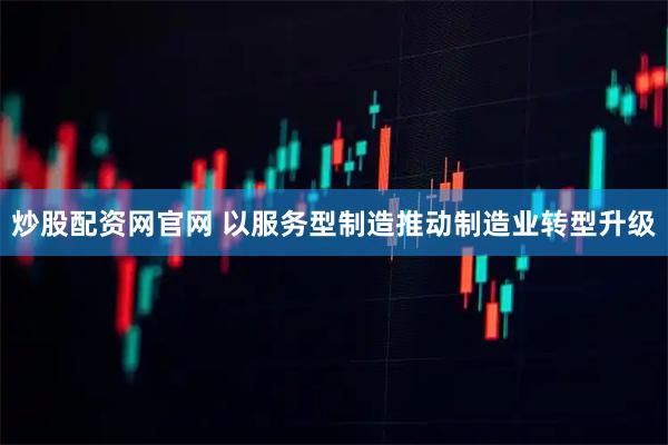 炒股配资网官网 以服务型制造推动制造业转型升级