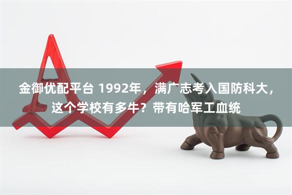 金御优配平台 1992年，满广志考入国防科大，这个学校有多牛？带有哈军工血统