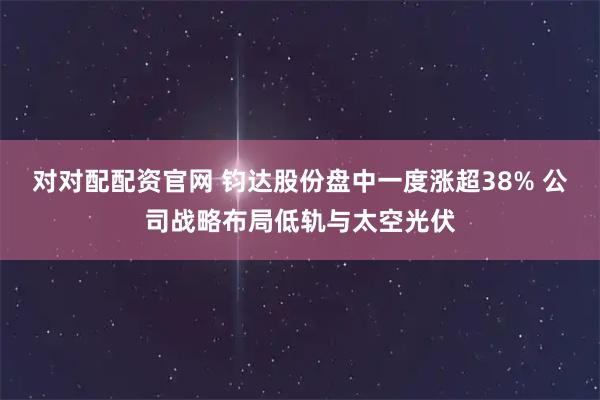对对配配资官网 钧达股份盘中一度涨超38% 公司战略布局低轨与太空光伏