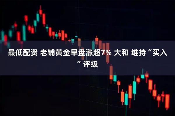 最低配资 老铺黄金早盘涨超7% 大和 维持“买入”评级