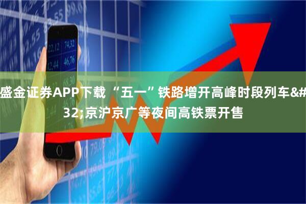 盛金证券APP下载 “五一”铁路增开高峰时段列车 京沪京广等夜间高铁票开售