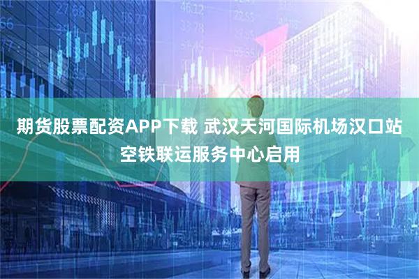 期货股票配资APP下载 武汉天河国际机场汉口站空铁联运服务中心启用