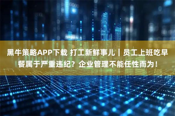 黑牛策略APP下载 打工新鲜事儿｜员工上班吃早餐属于严重违纪？企业管理不能任性而为！