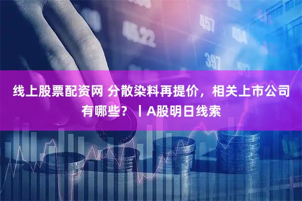 线上股票配资网 分散染料再提价，相关上市公司有哪些？丨A股明日线索