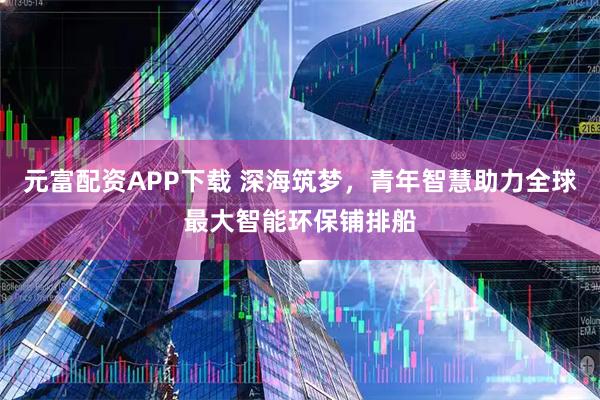 元富配资APP下载 深海筑梦，青年智慧助力全球最大智能环保铺排船