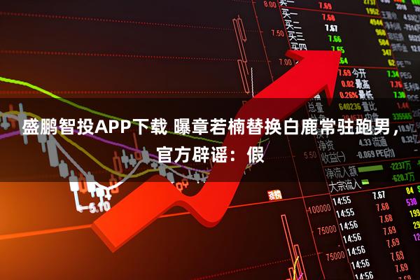 盛鹏智投APP下载 曝章若楠替换白鹿常驻跑男，官方辟谣：假