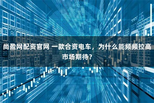 尚盈网配资官网 一款合资电车，为什么能频频拉高市场期待？