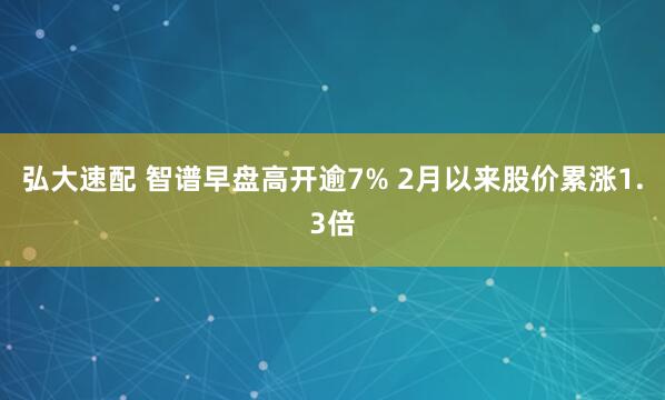 弘大速配 智谱早盘高开逾7% 2月以来股价累涨1.3倍