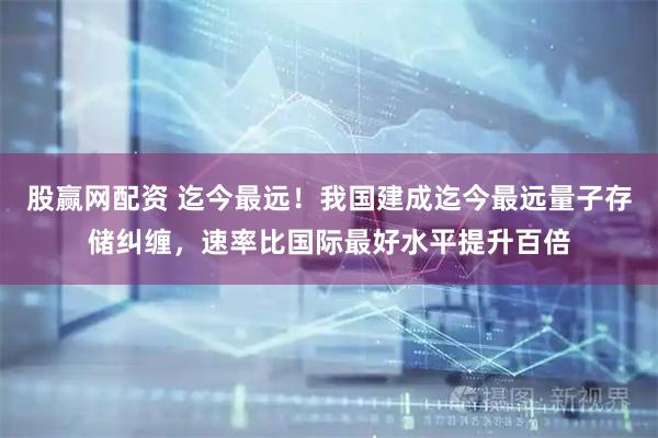 股赢网配资 迄今最远！我国建成迄今最远量子存储纠缠，速率比国际最好水平提升百倍
