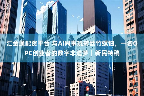 汇金通配资平台 与AI同事玩转丝竹螺钿，一名OPC创业者的数字非遗梦｜新民特稿