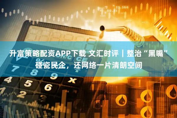 升富策略配资APP下载 文汇时评｜整治“黑嘴”碰瓷民企，还网络一片清朗空间